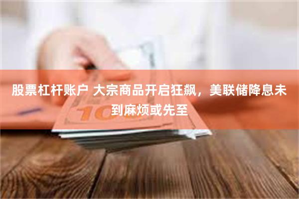 股票杠杆账户 大宗商品开启狂飙，美联储降息未到麻烦或先至