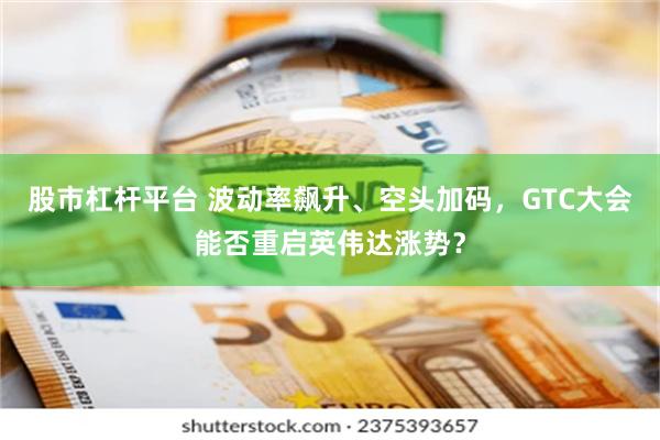 股市杠杆平台 波动率飙升、空头加码，GTC大会能否重启英伟达涨势？