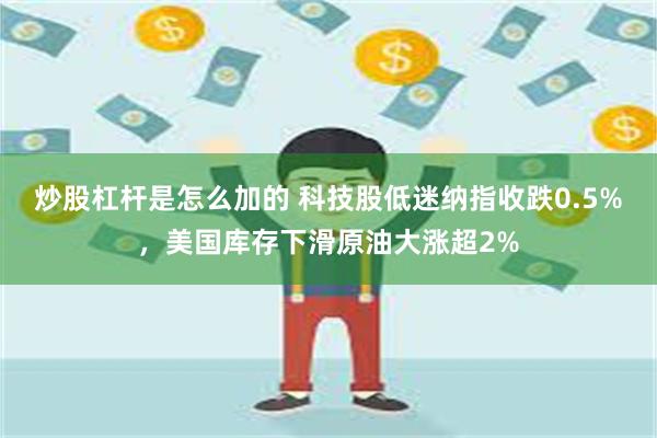 炒股杠杆是怎么加的 科技股低迷纳指收跌0.5%，美国库存下滑原油大涨超2%