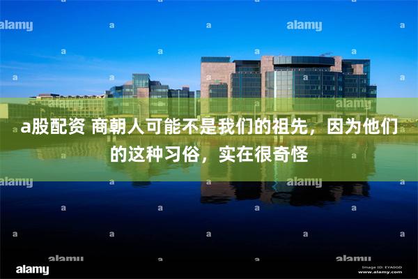 a股配资 商朝人可能不是我们的祖先，因为他们的这种习俗，实在很奇怪