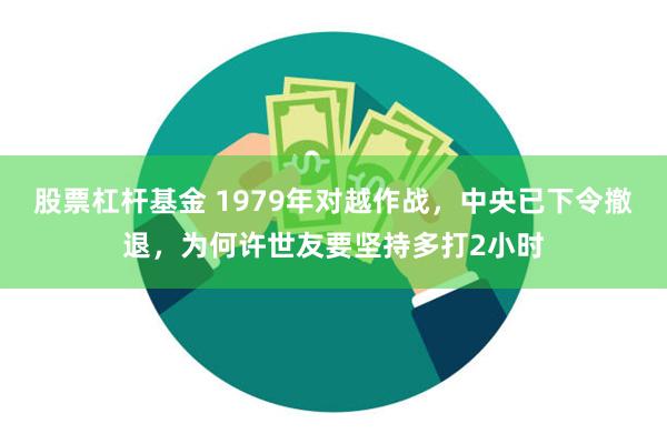 股票杠杆基金 1979年对越作战，中央已下令撤退，为何许世友要坚持多打2小时