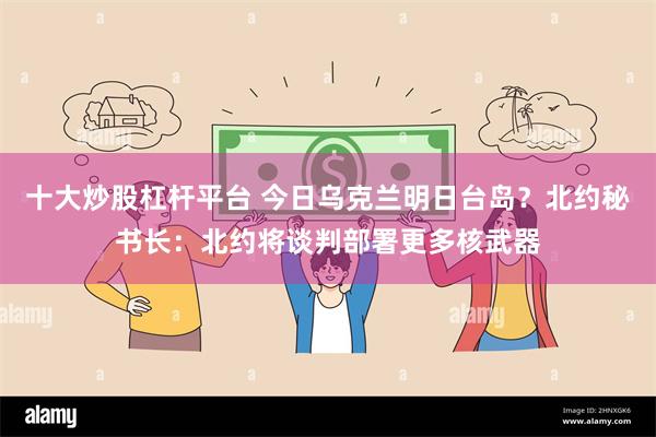 十大炒股杠杆平台 今日乌克兰明日台岛？北约秘书长：北约将谈判部署更多核武器