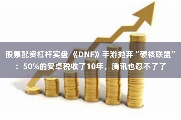 股票配资杠杆实盘 《DNF》手游抛弃“硬核联盟”：50%的安卓税收了10年，腾讯也忍不了了