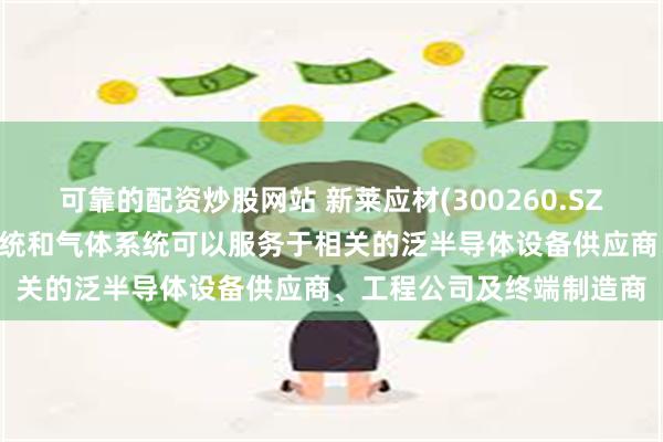 可靠的配资炒股网站 新莱应材(300260.SZ)： 公司的半导体真空系统和气体系统可以服务于相关的泛半导体设备供应商、工程公司及终端制造商