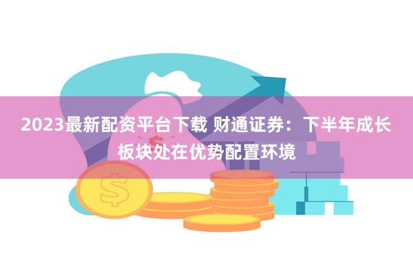 2023最新配资平台下载 财通证券：下半年成长板块处在优势配置环境