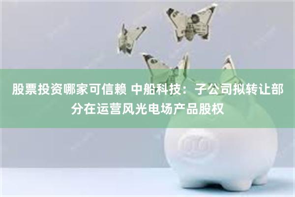 股票投资哪家可信赖 中船科技：子公司拟转让部分在运营风光电场产品股权