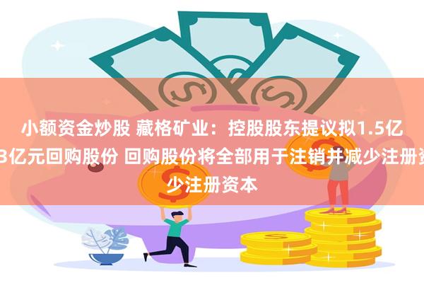 小额资金炒股 藏格矿业：控股股东提议拟1.5亿元-3亿元回购股份 回购股份将全部用于注销并减少注册资本