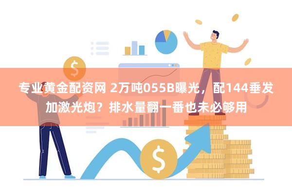 专业黄金配资网 2万吨055B曝光，配144垂发加激光炮？排水量翻一番也未必够用