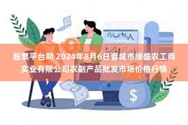 股票平台期 2024年8月6日晋城市绿盛农工商实业有限公司农副产品批发市场价格行情