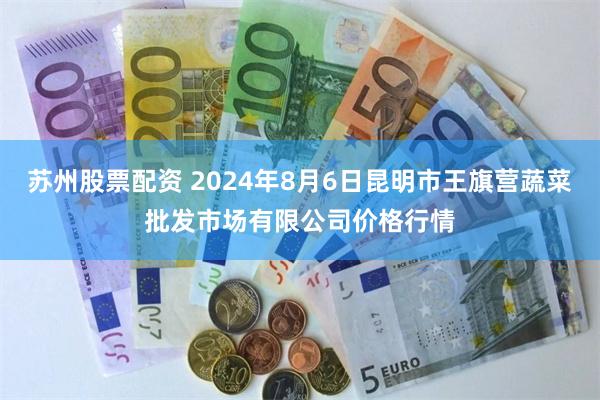 苏州股票配资 2024年8月6日昆明市王旗营蔬菜批发市场有限公司价格行情