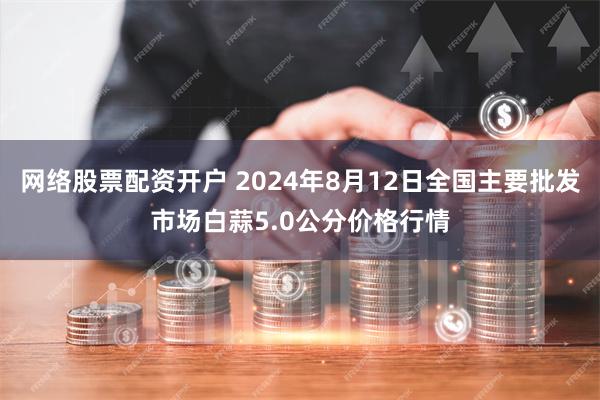 网络股票配资开户 2024年8月12日全国主要批发市场白蒜5.0公分价格行情