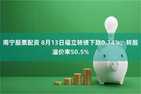 南宁股票配资 8月13日福立转债下跌0.14%，转股溢价率50.5%