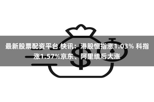 最新股票配资平台 快讯：港股恒指涨1.03% 科指涨1.57%京东、阿里绩后大涨