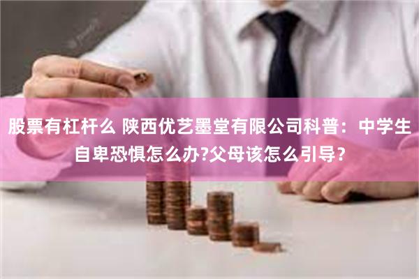 股票有杠杆么 陕西优艺墨堂有限公司科普：中学生自卑恐惧怎么办?父母该怎么引导？