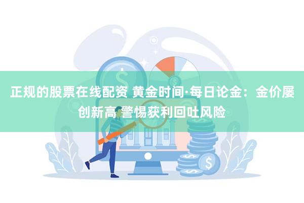 正规的股票在线配资 黄金时间·每日论金：金价屡创新高 警惕获利回吐风险