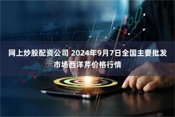 网上炒股配资公司 2024年9月7日全国主要批发市场西洋芹价格行情