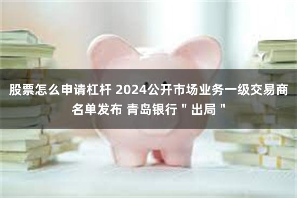 股票怎么申请杠杆 2024公开市场业务一级交易商名单发布 青岛银行＂出局＂