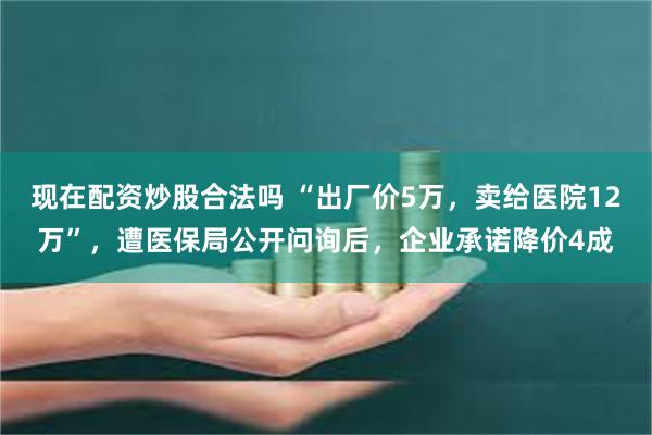 现在配资炒股合法吗 “出厂价5万，卖给医院12万”，遭医保局公开问询后，企业承诺降价4成