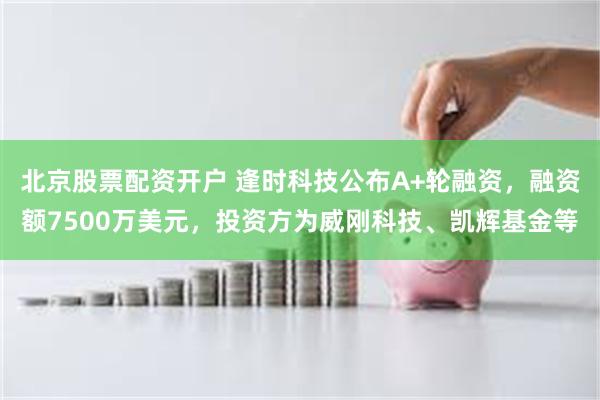 北京股票配资开户 逢时科技公布A+轮融资，融资额7500万美元，投资方为威刚科技、凯辉基金等