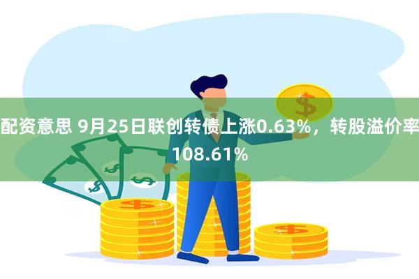 配资意思 9月25日联创转债上涨0.63%，转股溢价率108.61%