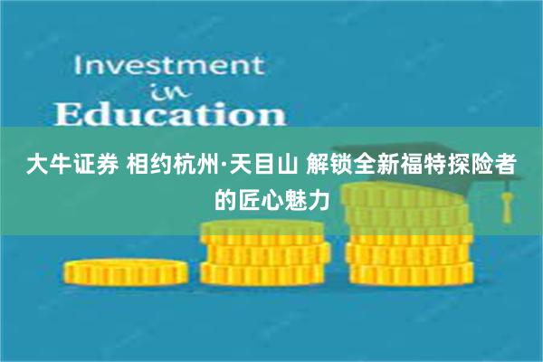 大牛证券 相约杭州·天目山 解锁全新福特探险者的匠心魅力