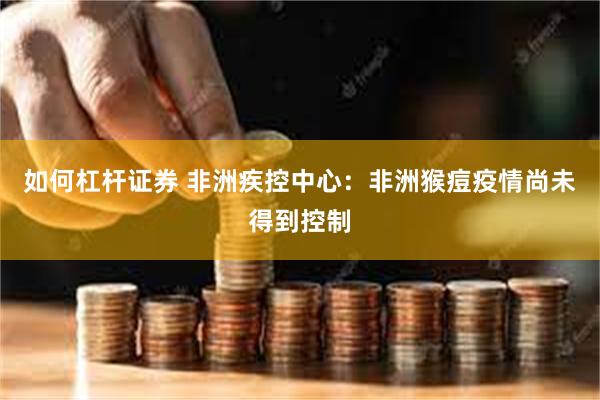 如何杠杆证券 非洲疾控中心：非洲猴痘疫情尚未得到控制