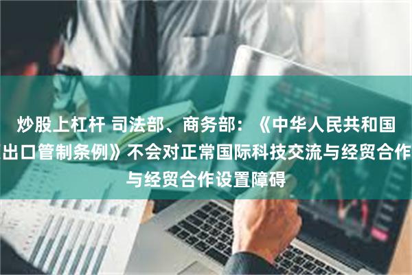 炒股上杠杆 司法部、商务部：《中华人民共和国两用物项出口管制条例》不会对正常国际科技交流与经贸合作设置障碍