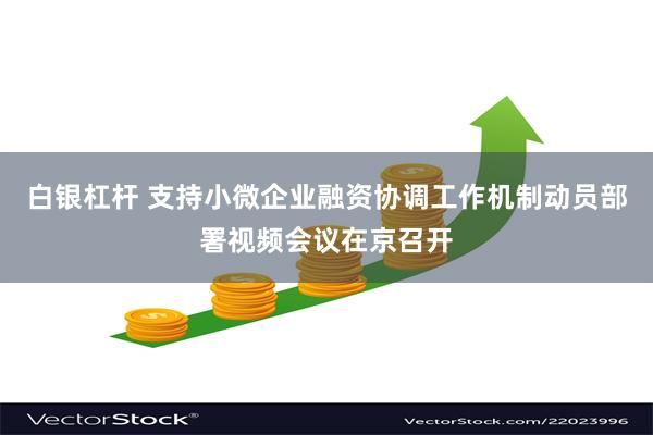 白银杠杆 支持小微企业融资协调工作机制动员部署视频会议在京召开