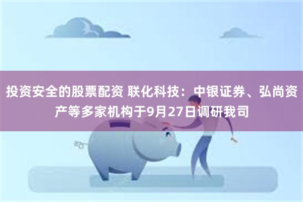 投资安全的股票配资 联化科技：中银证券、弘尚资产等多家机构于9月27日调研我司