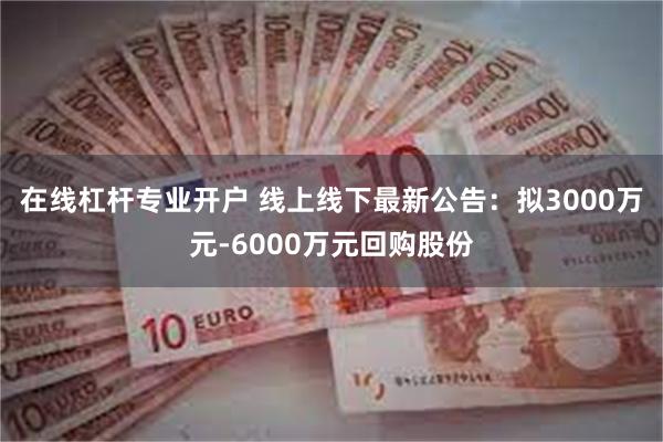 在线杠杆专业开户 线上线下最新公告：拟3000万元-6000万元回购股份