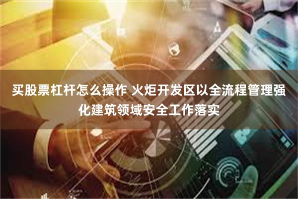 买股票杠杆怎么操作 火炬开发区以全流程管理强化建筑领域安全工作落实