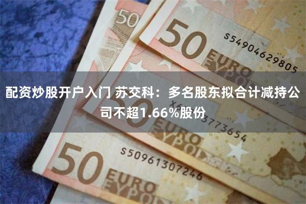 配资炒股开户入门 苏交科：多名股东拟合计减持公司不超1.66%股份