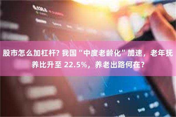 股市怎么加杠杆? 我国“中度老龄化”加速，老年抚养比升至 22.5%，养老出路何在？