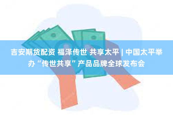 吉安期货配资 福泽传世 共享太平 | 中国太平举办“传世共享”产品品牌全球发布会