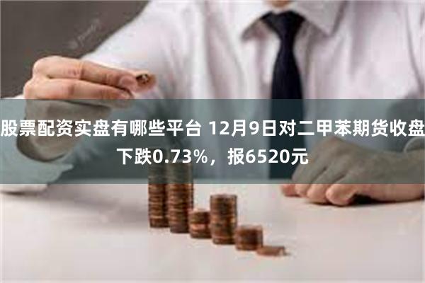 股票配资实盘有哪些平台 12月9日对二甲苯期货收盘下跌0.73%，报6520元