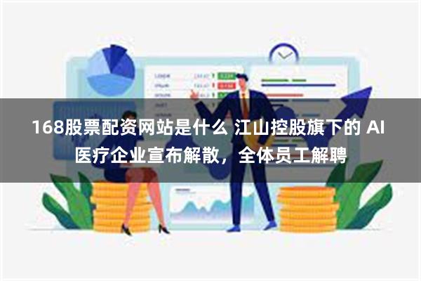 168股票配资网站是什么 江山控股旗下的 AI 医疗企业宣布解散，全体员工解聘