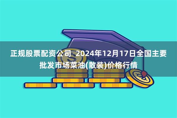 正规股票配资公司  2024年12月17日全国主要批发市场菜油(散装)价格行情