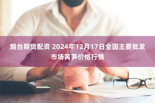 烟台期货配资 2024年12月17日全国主要批发市场莴笋价格行情