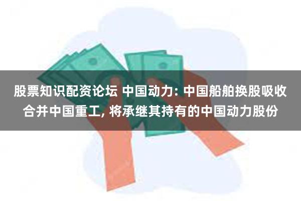 股票知识配资论坛 中国动力: 中国船舶换股吸收合并中国重工, 将承继其持有的中国动力股份