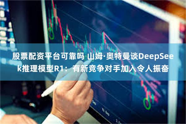 股票配资平台可靠吗 山姆·奥特曼谈DeepSeek推理模型R1：有新竞争对手加入令人振奋