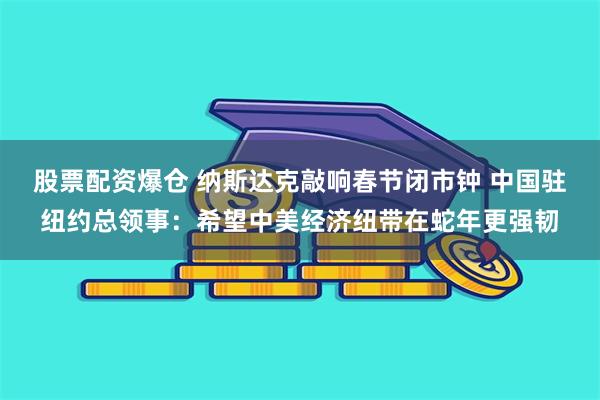 股票配资爆仓 纳斯达克敲响春节闭市钟 中国驻纽约总领事：希望中美经济纽带在蛇年更强韧