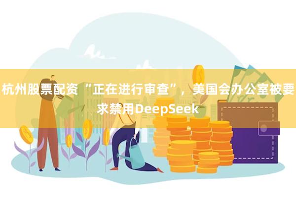 杭州股票配资 “正在进行审查”，美国会办公室被要求禁用DeepSeek