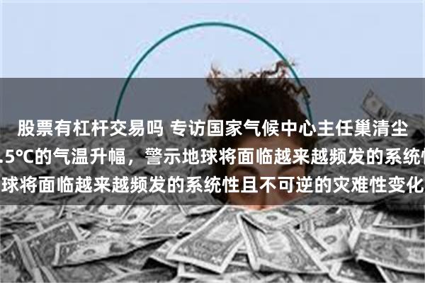 股票有杠杆交易吗 专访国家气候中心主任巢清尘：近期频繁出现接近1.5℃的气温升幅，警示地球将面临越来越频发的系统性且不可逆的灾难性变化