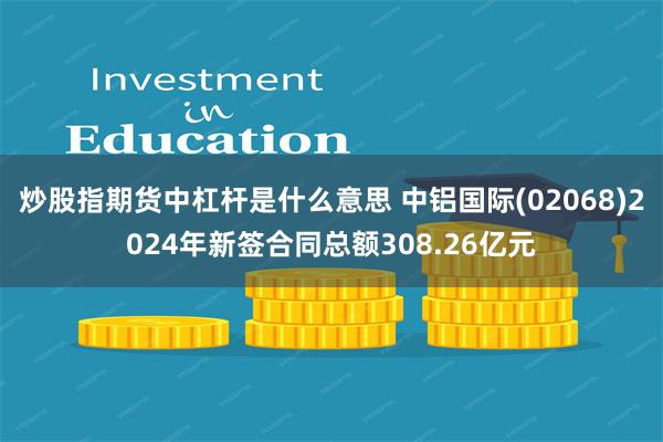 炒股指期货中杠杆是什么意思 中铝国际(02068)2024年新签合同总额308.26亿元