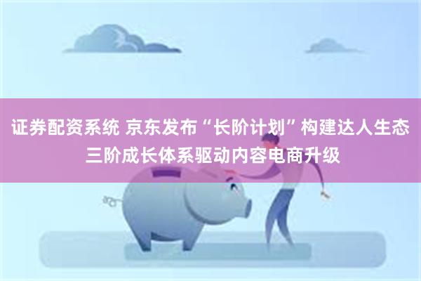 证券配资系统 京东发布“长阶计划”构建达人生态 三阶成长体系驱动内容电商升级