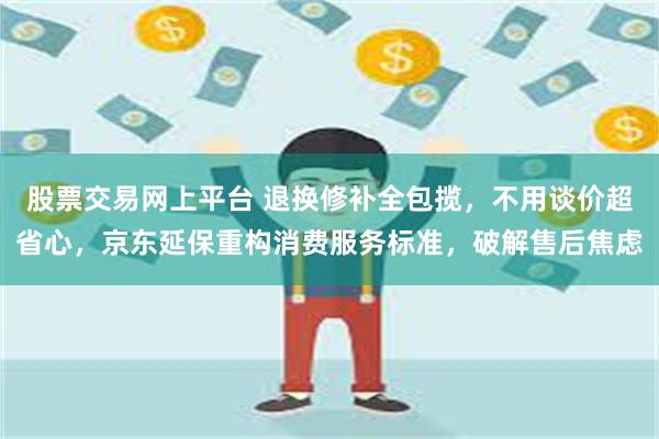 股票交易网上平台 退换修补全包揽，不用谈价超省心，京东延保重构消费服务标准，破解售后焦虑